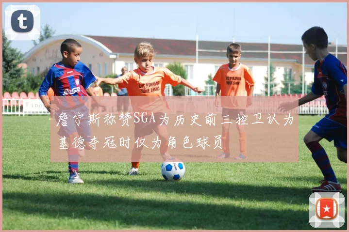 詹宁斯称赞SGA为历史前三控卫认为基德夺冠时仅为角色球员