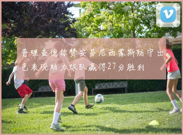 普理查德称赞安芬尼西蒙斯防守出色表现助力球队赢得27分胜利