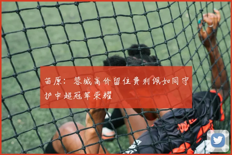 苗原：蓉城高价留住费利佩如同守护中超冠军荣耀