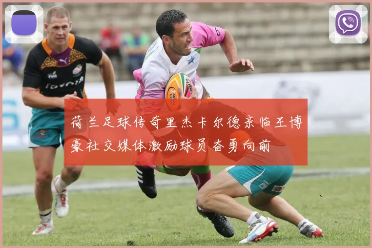 荷兰足球传奇里杰卡尔德亲临王博豪社交媒体激励球员奋勇向前