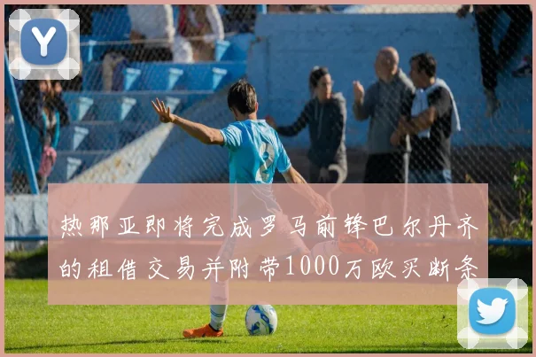 热那亚即将完成罗马前锋巴尔丹齐的租借交易并附带1000万欧买断条款