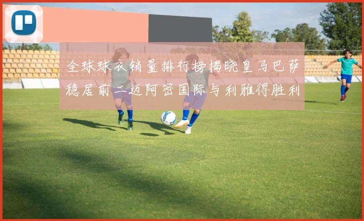 全球球衣销量排行榜揭晓皇马巴萨稳居前二迈阿密国际与利雅得胜利表现抢眼