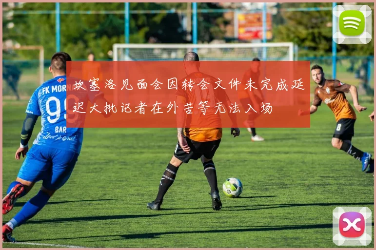 坎塞洛见面会因转会文件未完成延迟大批记者在外苦等无法入场