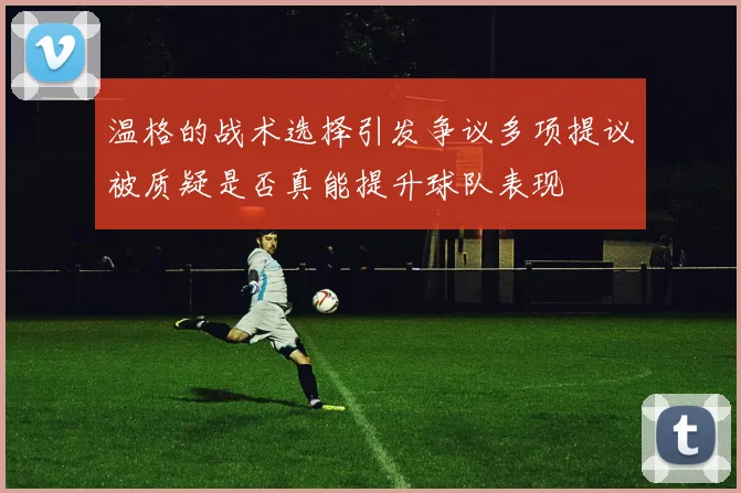 温格的战术选择引发争议多项提议被质疑是否真能提升球队表现