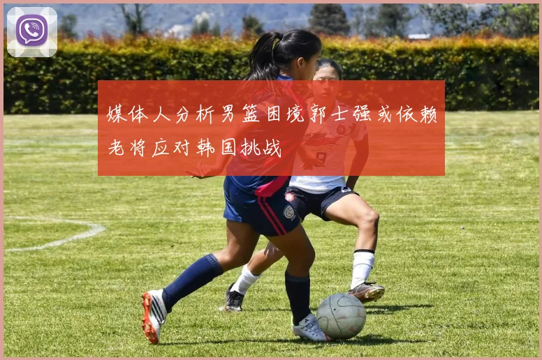 媒体人分析男篮困境郭士强或依赖老将应对韩国挑战