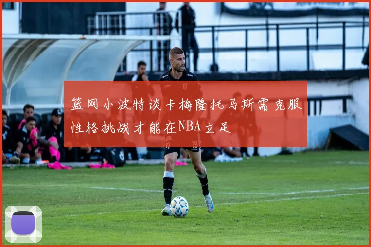 篮网小波特谈卡梅隆托马斯需克服性格挑战才能在NBA立足