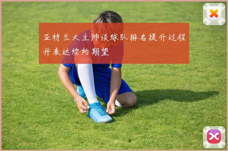 亚特兰大主帅谈球队排名提升过程并表达续约期望