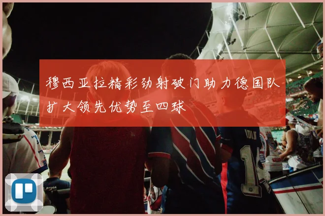 穆西亚拉精彩劲射破门助力德国队扩大领先优势至四球